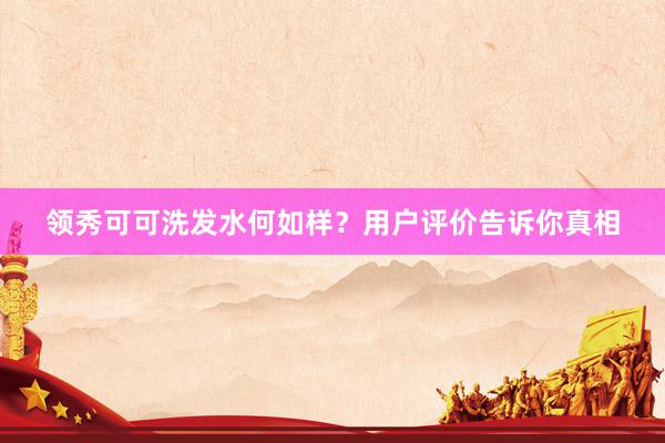 领秀可可洗发水何如样？用户评价告诉你真相