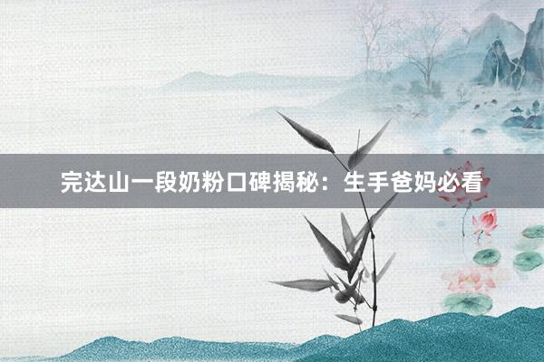 完达山一段奶粉口碑揭秘：生手爸妈必看
