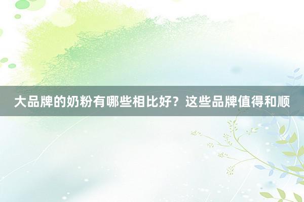 大品牌的奶粉有哪些相比好？这些品牌值得和顺