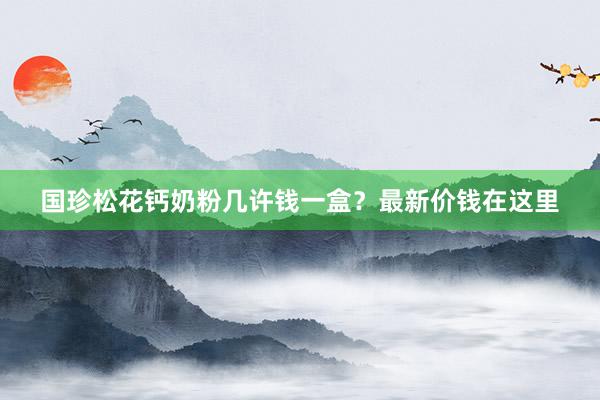 国珍松花钙奶粉几许钱一盒？最新价钱在这里