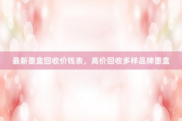 最新墨盒回收价钱表，高价回收多样品牌墨盒
